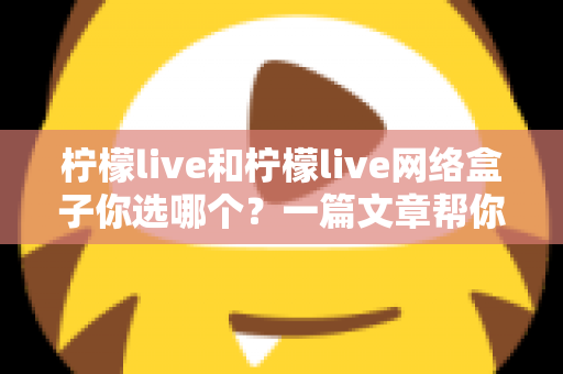柠檬live和柠檬live网络盒子你选哪个？一篇文章帮你理清思路、做出最适合的选择
