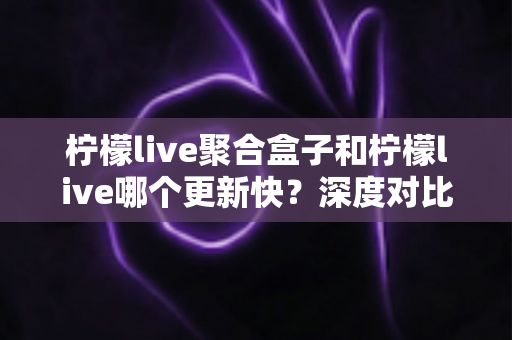柠檬live聚合盒子和柠檬live哪个更新快？深度对比解析与选择指南