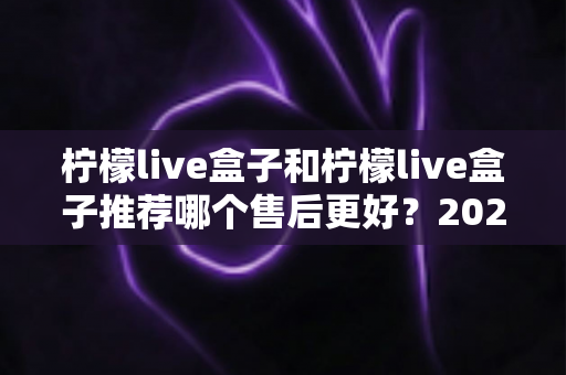 柠檬live盒子和柠檬live盒子推荐哪个售后更好？2025年最全售后对比与选购避坑指南