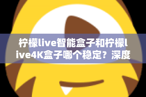 柠檬live智能盒子和柠檬live4K盒子哪个稳定？深度对比两款电视盒子，帮你选对不选贵