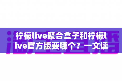 柠檬live聚合盒子和柠檬live官方版要哪个？一文读懂两大版本区别与选择指南