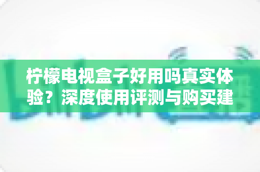 柠檬电视盒子好用吗真实体验?深度使用评测与购买建议全解析 柠檬电视盒子好用吗真实体验?深度使用评测与购买建议全解析