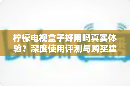 柠檬电视盒子好用吗真实体验?深度使用评测与购买建议全解析 柠檬电视盒子好用吗真实体验?深度使用评测与购买建议全解析