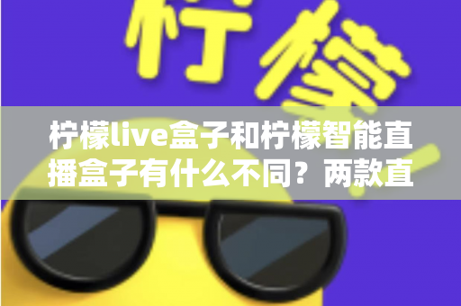 柠檬live盒子和柠檬智能直播盒子有什么不同？两款直播设备全方位对比与选购指南