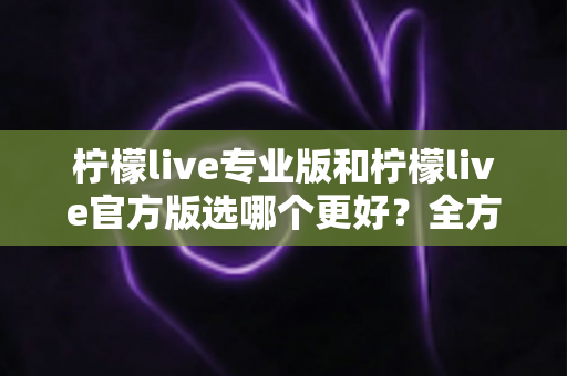 柠檬live专业版和柠檬live官方版选哪个更好？全方位对比分析助你轻松做决定