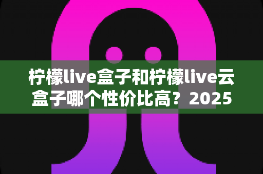 柠檬live盒子和柠檬live云盒子哪个性价比高？2025最新选购对比指南，帮你少花冤枉钱