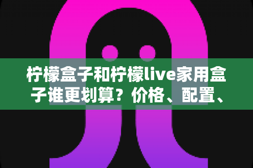 柠檬盒子和柠檬live家用盒子谁更划算？价格、配置、体验全方位对比，帮你选对不花冤枉钱