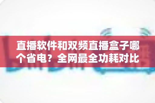 直播软件和双频直播盒子哪个省电？全网最全功耗对比分析与实用省电攻略