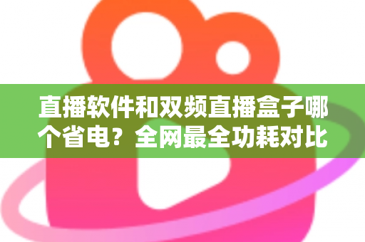 直播软件和双频直播盒子哪个省电？全网最全功耗对比分析与实用省电攻略