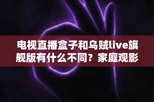 电视直播盒子和乌贼live旗舰版有什么不同?家庭观影方案全面对比与选购指南 电视直播盒子和乌贼live旗舰版有什么不同?家庭观影方案全面对比与选购指南