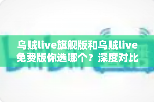 乌贼live旗舰版和乌贼live免费版你选哪个？深度对比分析帮你做出明智选择
