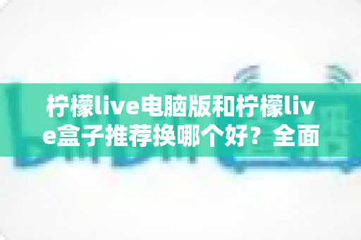柠檬live电脑版和柠檬live盒子推荐换哪个好？全面对比分析帮你选出最佳观看方案