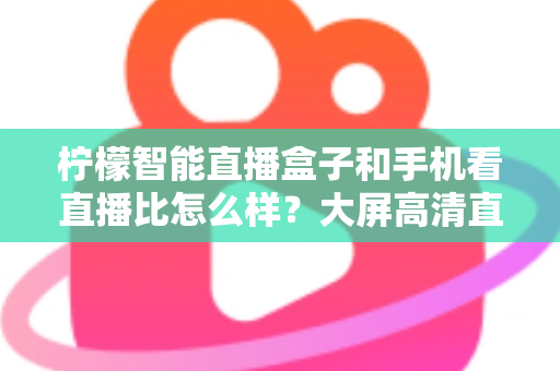 柠檬智能直播盒子和手机看直播比怎么样？大屏高清直播体验全面对比，教你选对观看方式
