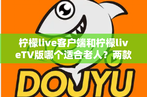 柠檬live客户端和柠檬liveTV版哪个适合老人？两款版本全面对比与选购指南