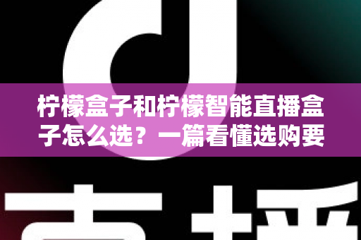 柠檬盒子和柠檬智能直播盒子怎么选？一篇看懂选购要点与避坑指南