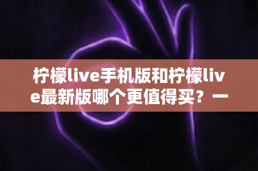 柠檬live手机版和柠檬live最新版哪个更值得买？一篇看懂功能差异与性价比的深度对比指南