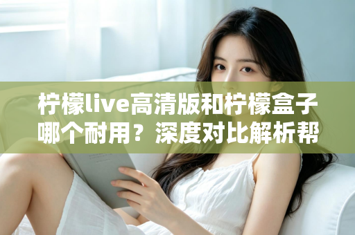 柠檬live高清版和柠檬盒子哪个耐用？深度对比解析帮你选对更耐用的观影设备