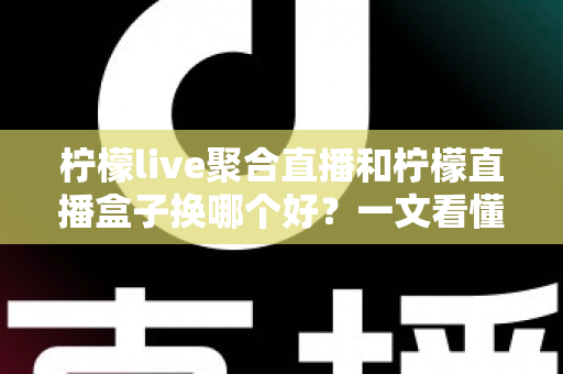 柠檬live聚合直播和柠檬直播盒子换哪个好？一文看懂两大直播工具的差异与选择