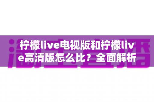 柠檬live电视版和柠檬live高清版怎么比？全面解析助你轻松选出适合的版本