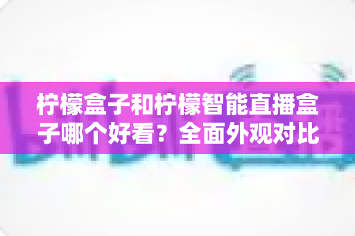 柠檬盒子和柠檬智能直播盒子哪个好看?全面外观对比评测帮你选 柠檬盒子和柠檬智能直播盒子哪个好看?全面外观对比评测帮你选