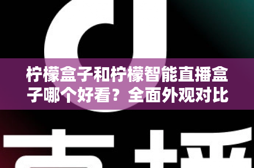 柠檬盒子和柠檬智能直播盒子哪个好看？全面外观对比评测帮你选
