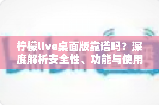 柠檬live桌面版靠谱吗？深度解析安全性、功能与使用体验全攻略