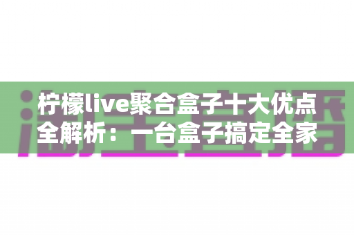 柠檬live聚合盒子十大优点全解析:一台盒子搞定全家观影娱乐需求,选购前必读的深度指南 柠檬live聚合盒子十大优点全解析:一台盒子搞定全家观影娱乐需求,选购前必读的深度指南