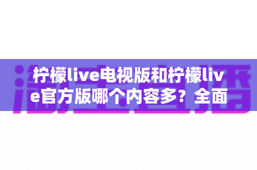 柠檬live电视版和柠檬live官方版哪个内容多？全面对比分析帮你选对版本