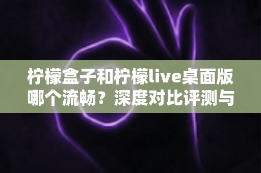 柠檬盒子和柠檬live桌面版哪个流畅？深度对比评测与流畅度优化全攻略