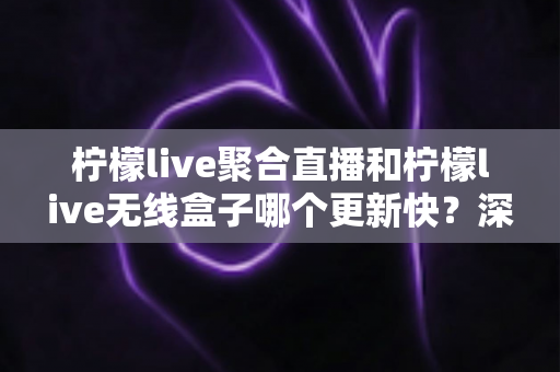 柠檬live聚合直播和柠檬live无线盒子哪个更新快？深度对比全解析，帮你选对直播观影利器