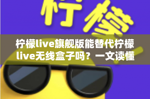 柠檬live旗舰版能替代柠檬live无线盒子吗？一文读懂功能差异、适用场景与选购建议