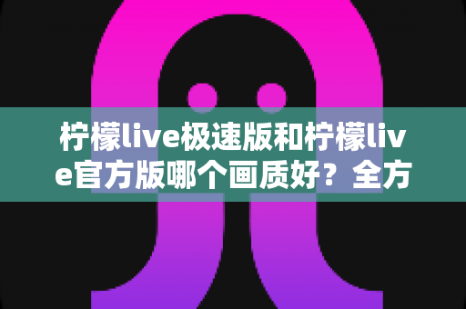 柠檬live极速版和柠檬live官方版哪个画质好?全方位画质对比与选购指南 柠檬live极速版和柠檬live官方版哪个画质好?全方位画质对比与选购指南