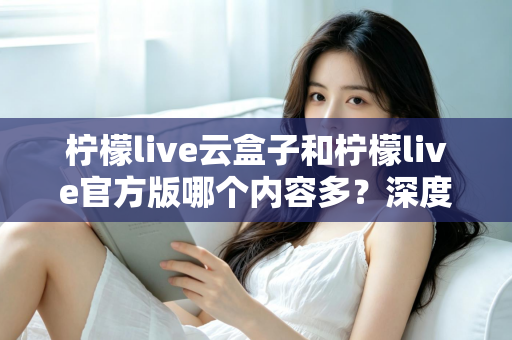 柠檬live云盒子和柠檬live官方版哪个内容多？深度对比解析助你选出最佳版本