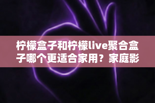 柠檬盒子和柠檬live聚合盒子哪个更适合家用?家庭影音盒子选购全攻略与深度对比指南 柠檬盒子和柠檬live聚合盒子哪个更适合家用?家庭影音盒子选购全攻略与深度对比指南