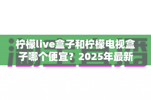 柠檬live盒子和柠檬电视盒子哪个便宜?2025年最新价格对比与选购全攻略 柠檬live盒子和柠檬电视盒子哪个便宜?2025年最新价格对比与选购全攻略