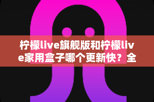柠檬live旗舰版和柠檬live家用盒子哪个更新快？全面对比帮你找到答案