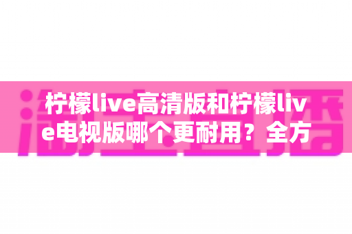 柠檬live高清版和柠檬live电视版哪个更耐用？全方位深度对比解析，帮你选对不选贵