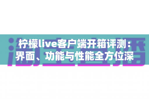 柠檬live客户端开箱评测:界面、功能与性能全方位深度解析,新手必看的真实使用体验报告 柠檬live客户端开箱评测:界面、功能与性能全方位深度解析,新手必看的真实使用体验报告