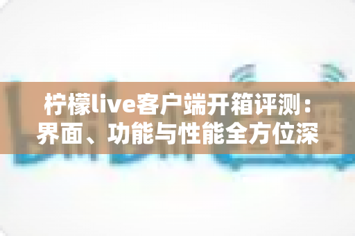 柠檬live客户端开箱评测：界面、功能与性能全方位深度解析，新手必看的真实使用体验报告