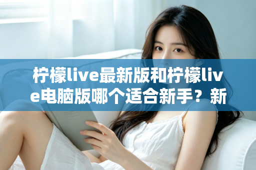 柠檬live最新版和柠檬live电脑版哪个适合新手？新手入门最全对比与选择指南