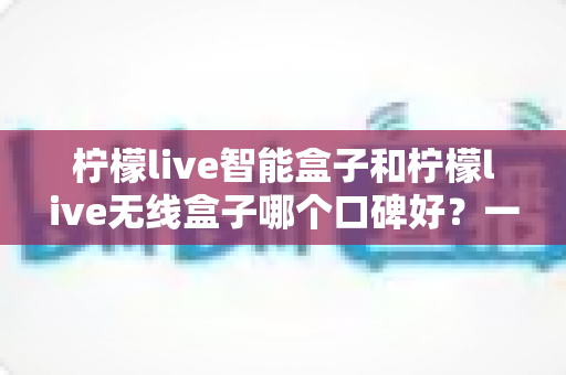 柠檬live智能盒子和柠檬live无线盒子哪个口碑好？一篇讲透两款盒子真实差距的深度选购指南