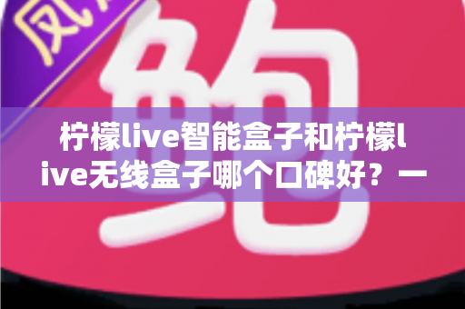 柠檬live智能盒子和柠檬live无线盒子哪个口碑好？一篇讲透两款盒子真实差距的深度选购指南