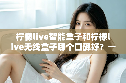 柠檬live智能盒子和柠檬live无线盒子哪个口碑好？一篇讲透两款盒子真实差距的深度选购指南
