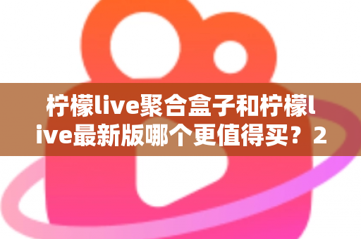 柠檬live聚合盒子和柠檬live最新版哪个更值得买？2025年最全选购对比指南与避坑建议