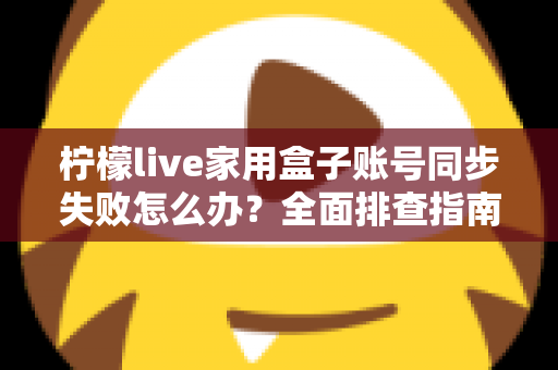 柠檬live家用盒子账号同步失败怎么办？全面排查指南与高效解决方法