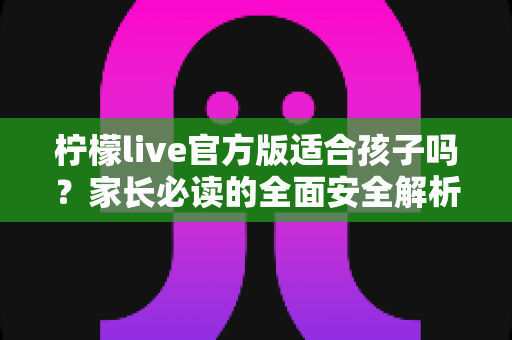 柠檬live官方版适合孩子吗？家长必读的全面安全解析与使用指南