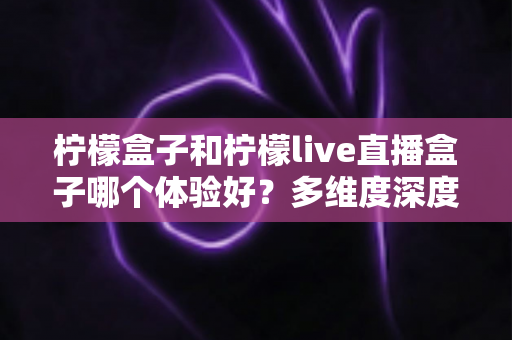 柠檬盒子和柠檬live直播盒子哪个体验好？多维度深度对比帮你选对不踩坑