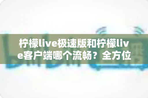 柠檬live极速版和柠檬live客户端哪个流畅？全方位深度对比评测，看完秒懂选哪个版本更顺手