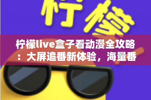 柠檬live盒子看动漫全攻略：大屏追番新体验，海量番剧一网打尽的实用指南