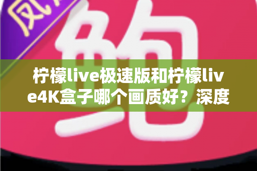 柠檬live极速版和柠檬live4K盒子哪个画质好？深度对比评测帮你选对不踩坑